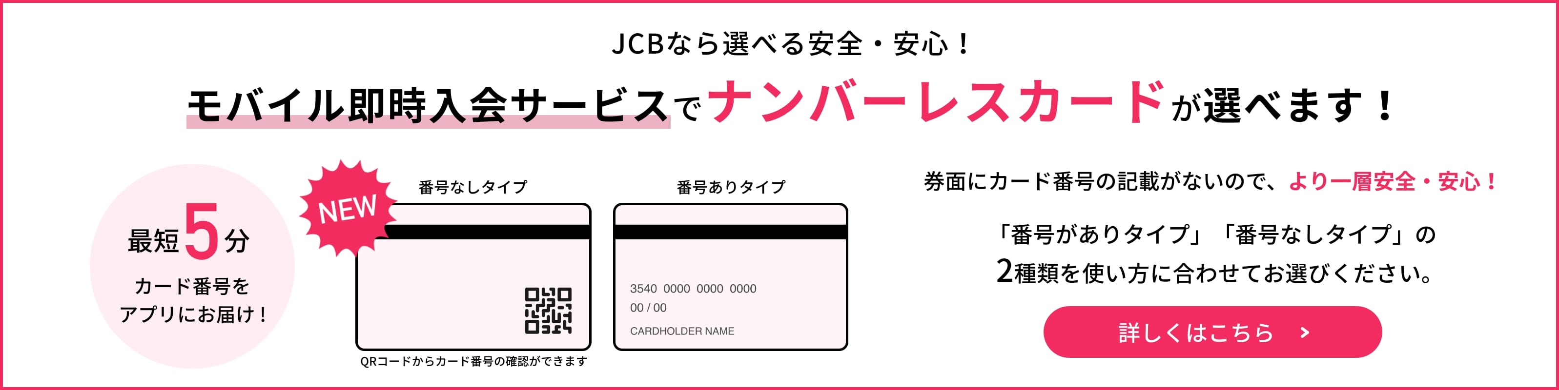 JCBなら選べる安全・安心！モバイル即時入会サービスに、ナンバーレスカードが新登場！最短5分でカード番号をアプリにお届け！詳しくはこちら