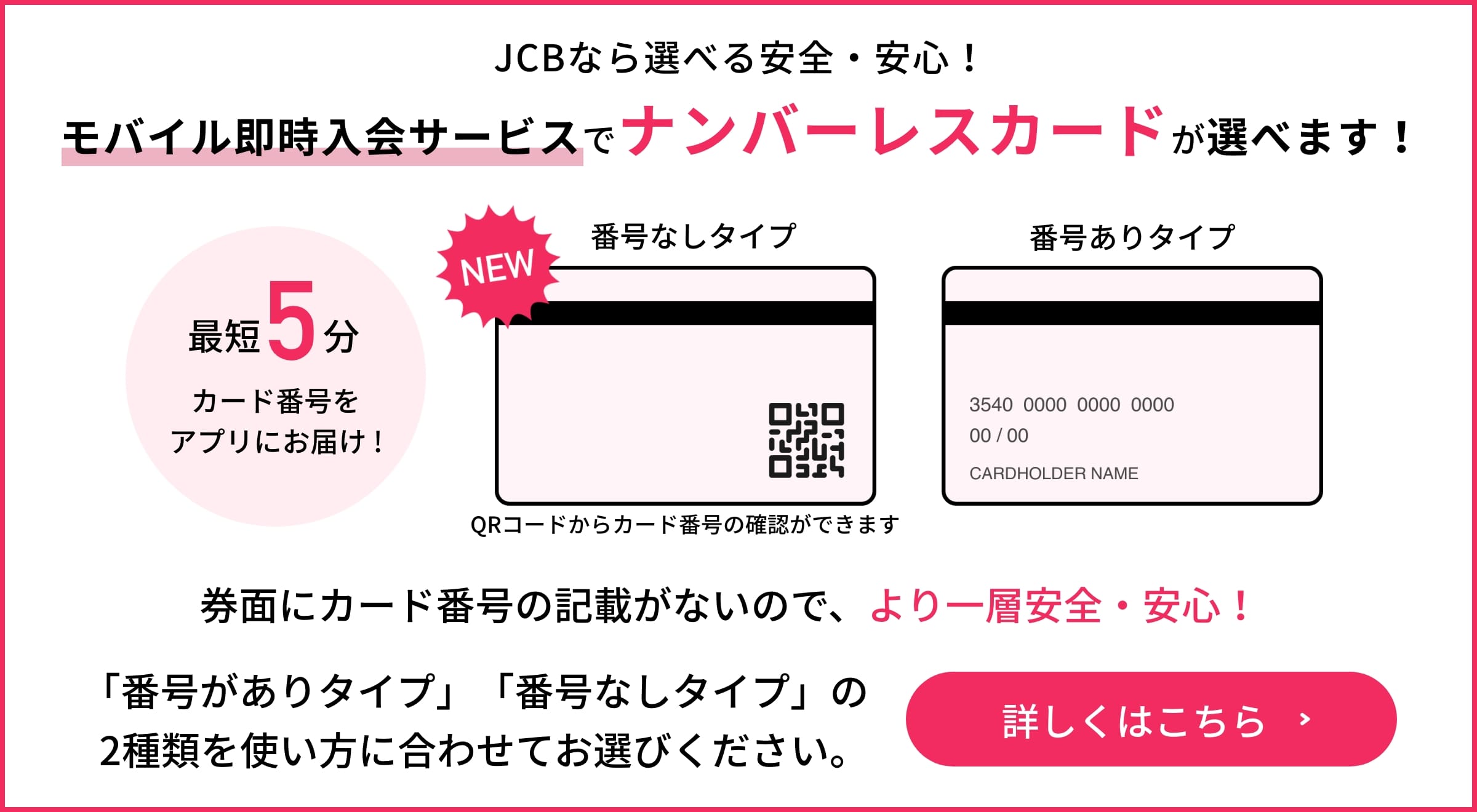 JCBなら選べる安全・安心！モバイル即時入会サービスに、ナンバーレスカードが新登場！最短5分でカード番号をアプリにお届け！詳しくはこちら